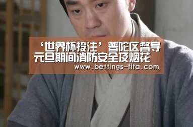‘世界杯投注’普陀区督导元旦期间消防安全及烟花爆竹管控工作(图1) 世界杯投注
