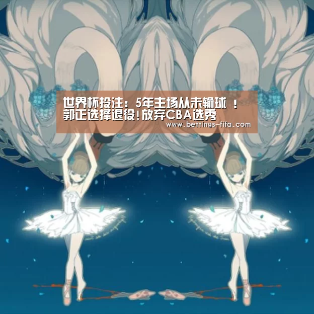 世界杯投注:5年主场从未输球 !郭正选择退役!放弃CBA选秀(图4) 世界杯投注