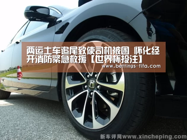 两运土车追尾致使司机被困 怀化经开消防紧急救援【世界杯投注】(图2) 世界杯投注