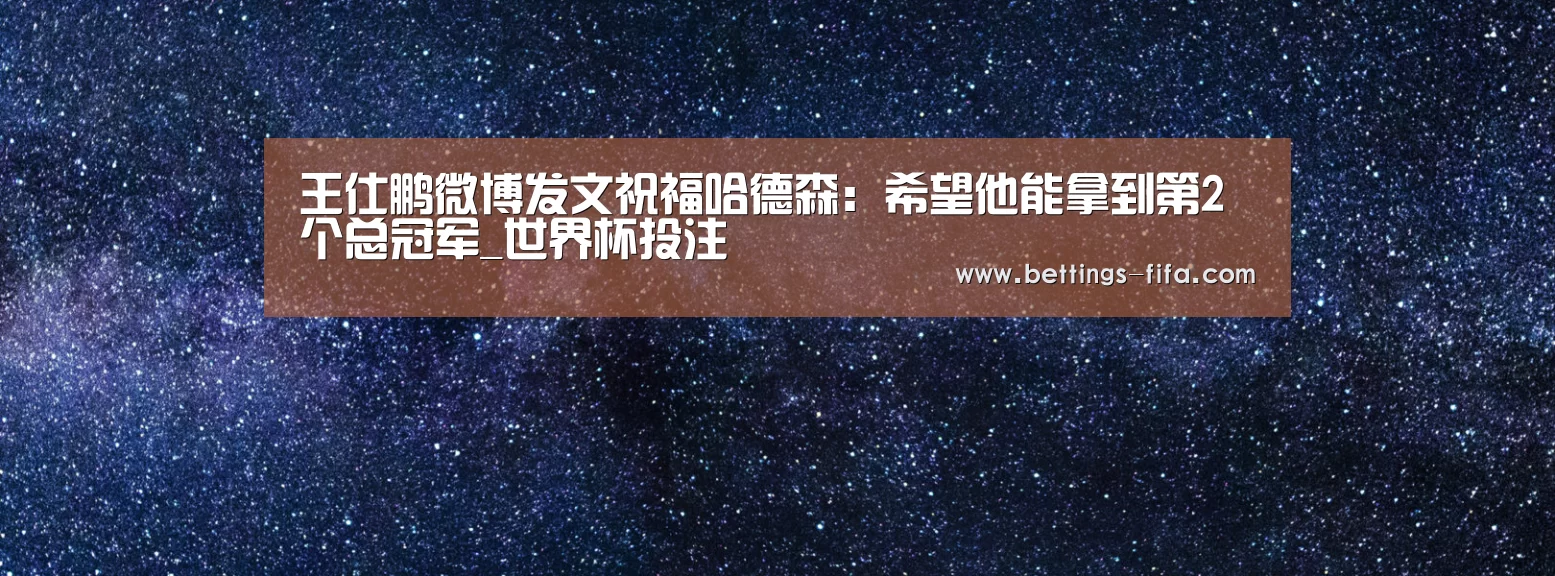 王仕鹏微博发文祝福哈德森:希望他能拿到第2个总冠军_世界杯投注(图3) 世界杯投注