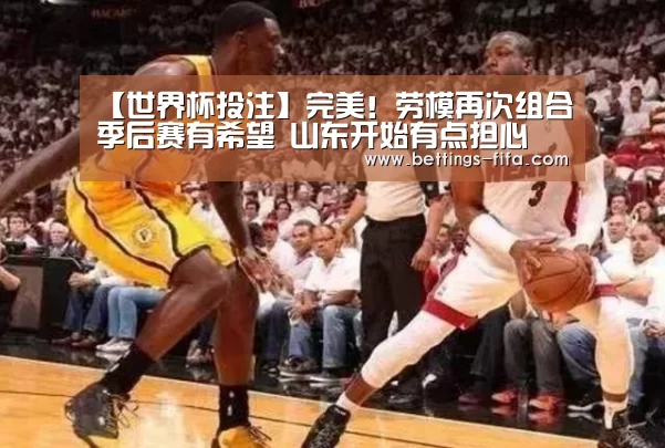 【世界杯投注】完美!劳模再次组合季后赛有希望 山东开始有点担心(图1) 世界杯投注