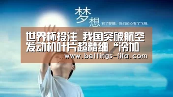 世界杯投注_我国突破航空发动机叶片超精细“冷加工”技术(图1) 世界杯投注