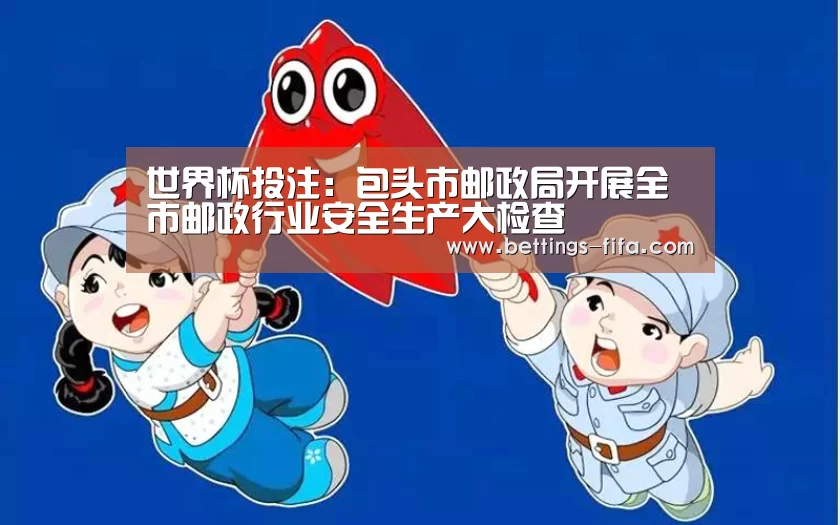 世界杯投注:包头市邮政局开展全市邮政行业安全生产大检查(图3) 世界杯投注